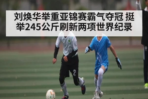 刘焕华举重亚锦赛霸气夺冠 挺举245公斤刷新两项世界纪录（kaiyun）