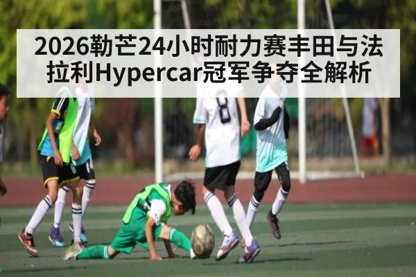 2026勒芒24小时耐力赛丰田与法拉利Hypercar冠军争夺全解析